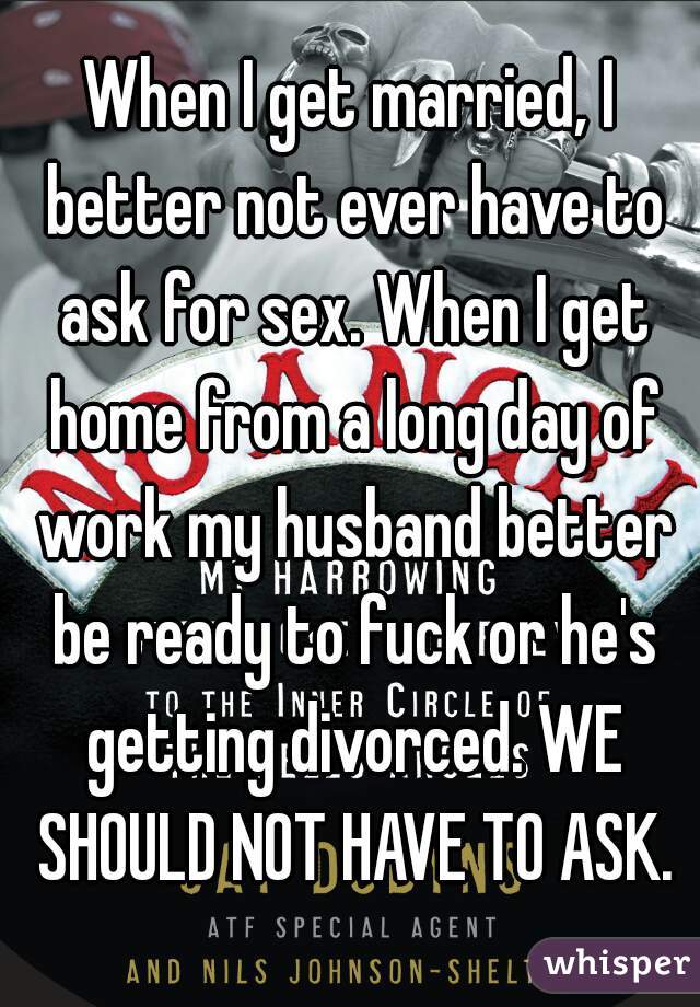 When I get married, I better not ever have to ask for sex. When I get home from a long day of work my husband better be ready to fuck or he's getting divorced. WE SHOULD NOT HAVE TO ASK.