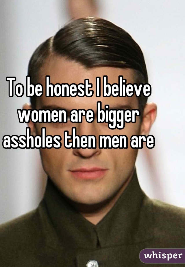 To be honest I believe women are bigger assholes then men are