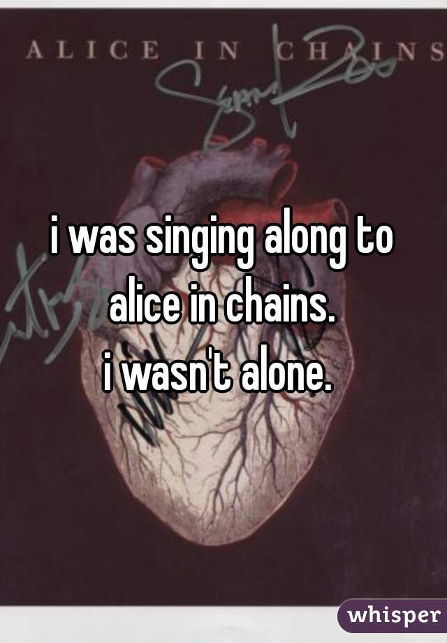 i was singing along to
alice in chains.
i wasn't alone. 