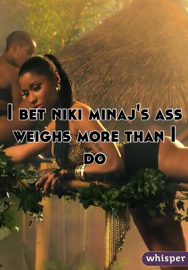 I bet niki minaj's ass weighs more than I do 