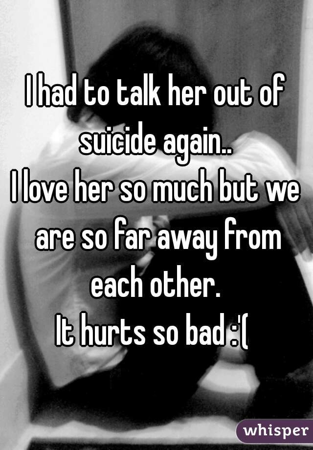 I had to talk her out of suicide again.. 
I love her so much but we are so far away from each other. 
It hurts so bad :'( 
