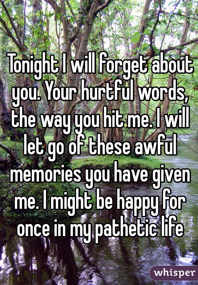 Tonight I will forget about you. Your hurtful words, the way you hit me. I will let go of these awful memories you have given me. I might be happy for once in my pathetic life 