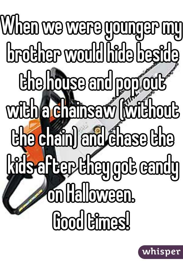 When we were younger my brother would hide beside the house and pop out with a chainsaw (without the chain) and chase the kids after they got candy on Halloween. 
Good times!