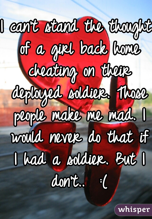 I can't stand the thought of a girl back home cheating on their deployed soldier. Those people make me mad. I would never do that if I had a soldier. But I don't..  :(