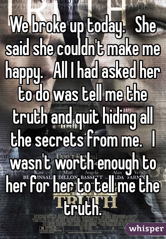 We broke up today.   She said she couldn't make me happy.   All I had asked her to do was tell me the truth and quit hiding all the secrets from me.   I wasn't worth enough to her for her to tell me the truth.