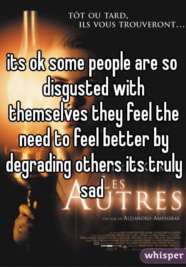 its ok some people are so disgusted with themselves they feel the need to feel better by degrading others its truly sad 