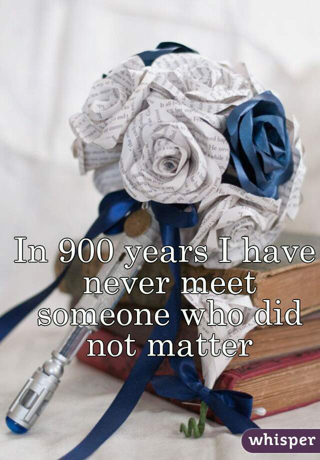 In 900 years I have never meet someone who did not matter