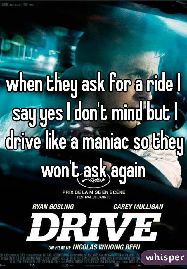 when they ask for a ride I say yes I don't mind but I drive like a maniac so they won't ask again 