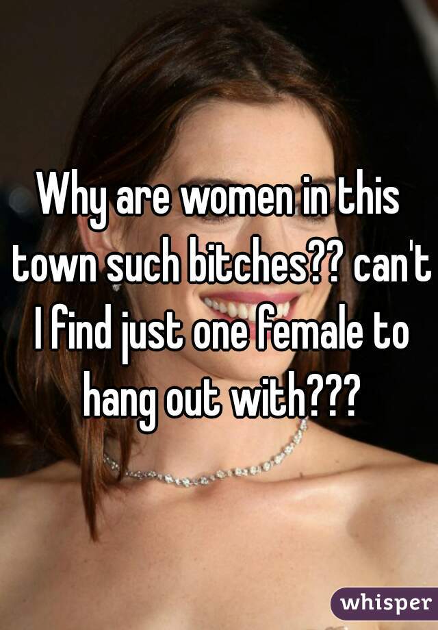 Why are women in this town such bitches?? can't I find just one female to hang out with???