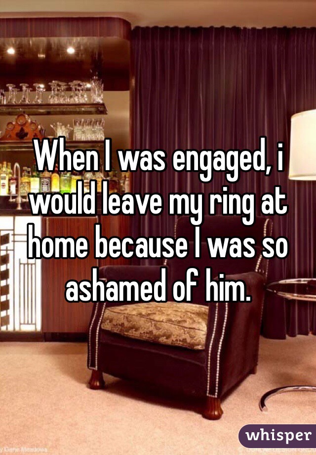 When I was engaged, i would leave my ring at home because I was so ashamed of him. 