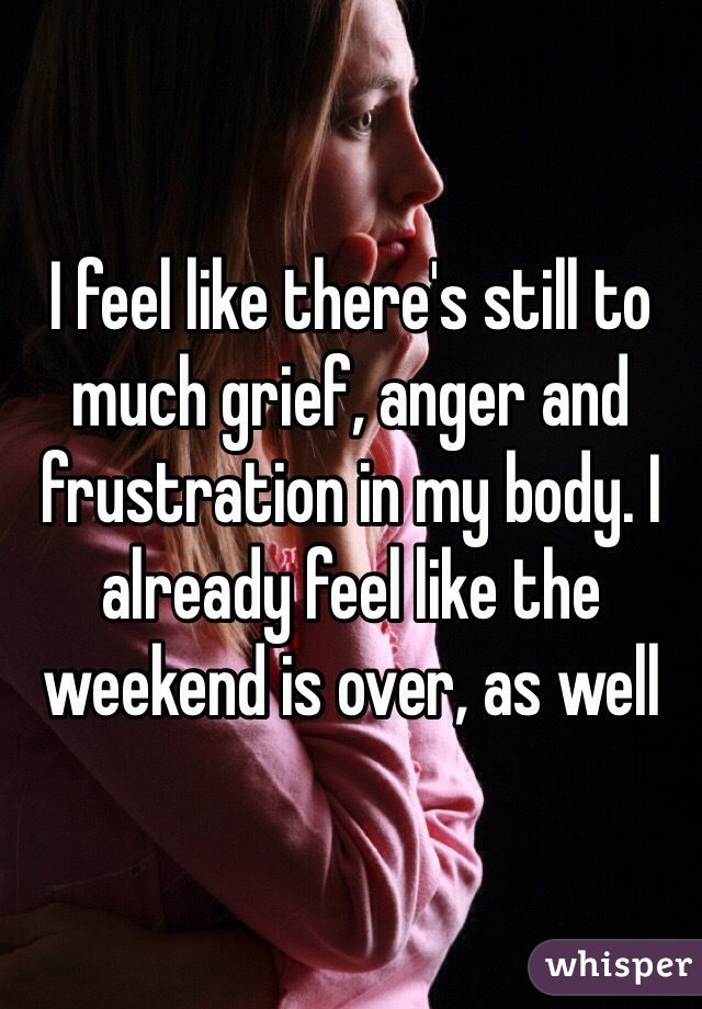 I feel like there's still to much grief, anger and frustration in my body. I already feel like the weekend is over, as well