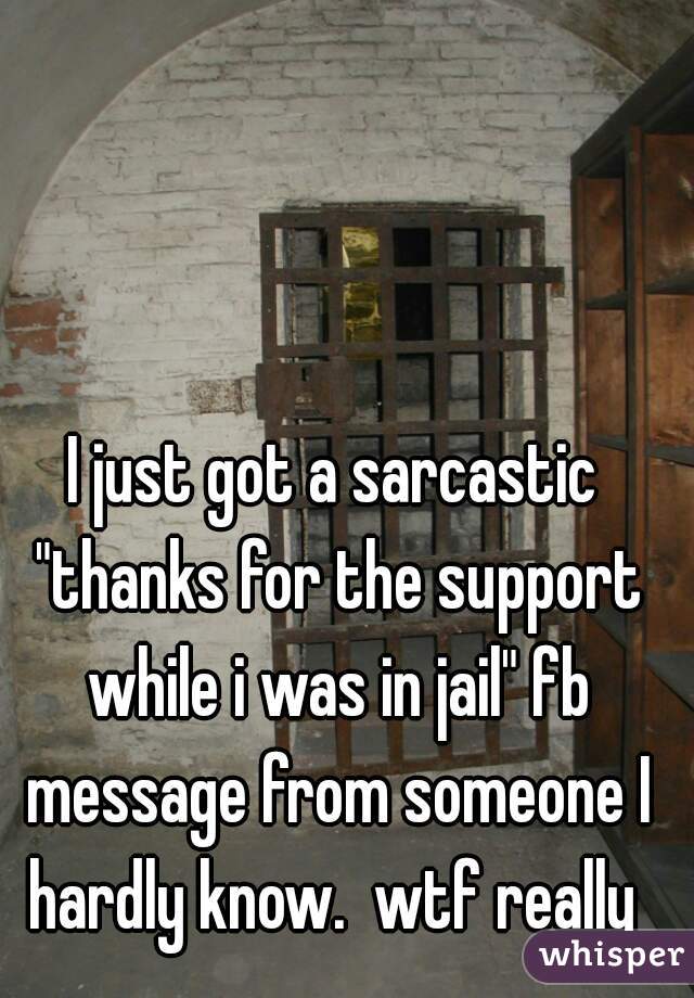 I just got a sarcastic "thanks for the support while i was in jail" fb message from someone I hardly know.  wtf really 