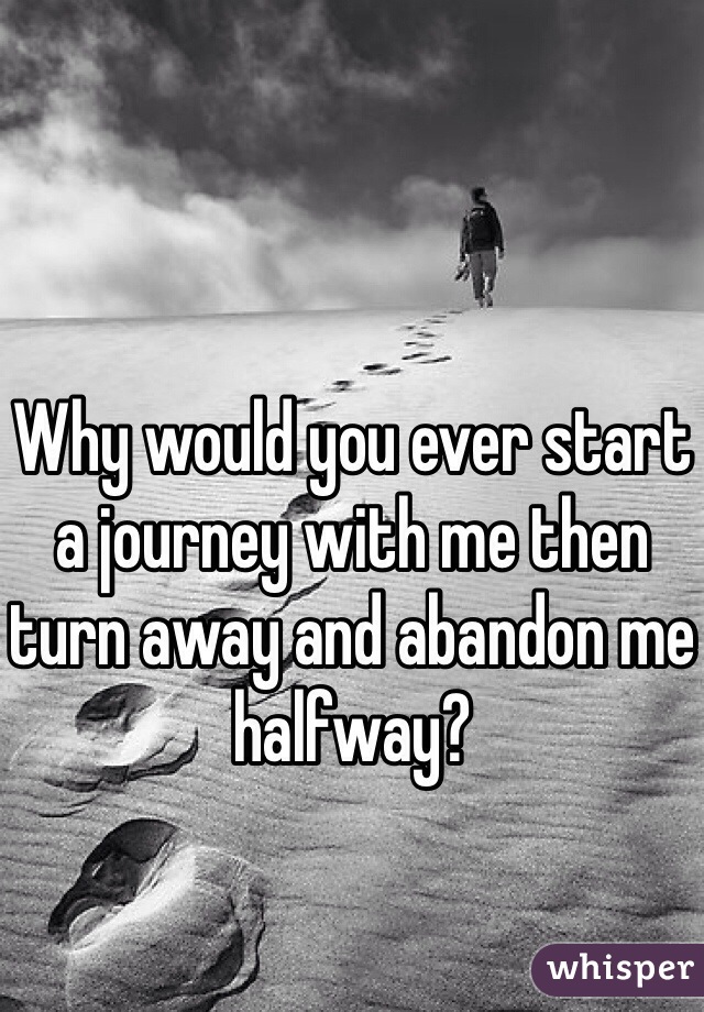 Why would you ever start a journey with me then turn away and abandon me halfway? 