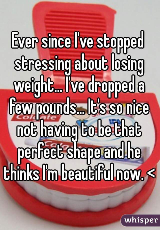 Ever since I've stopped stressing about losing weight... I've dropped a few pounds... It's so nice not having to be that perfect shape and he thinks I'm beautiful now. <3