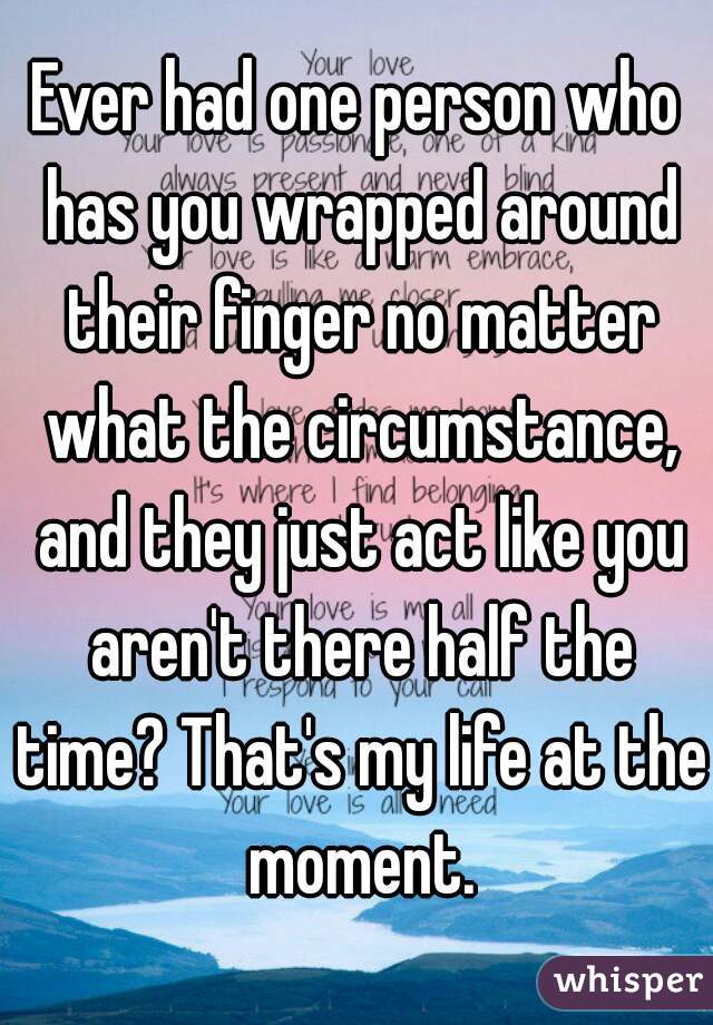 Ever had one person who has you wrapped around their finger no matter what the circumstance, and they just act like you aren't there half the time? That's my life at the moment.