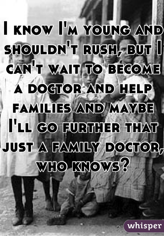 I know I'm young and shouldn't rush, but I can't wait to become a doctor and help families and maybe I'll go further that just a family doctor, who knows?