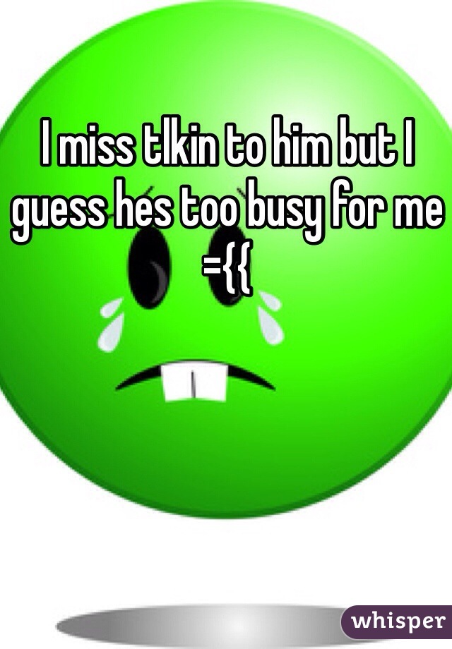 I miss tlkin to him but I guess hes too busy for me ={{