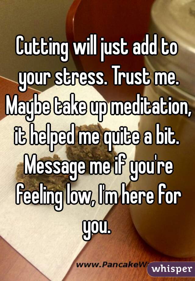 Cutting will just add to your stress. Trust me. Maybe take up meditation, it helped me quite a bit.  Message me if you're feeling low, I'm here for you. 