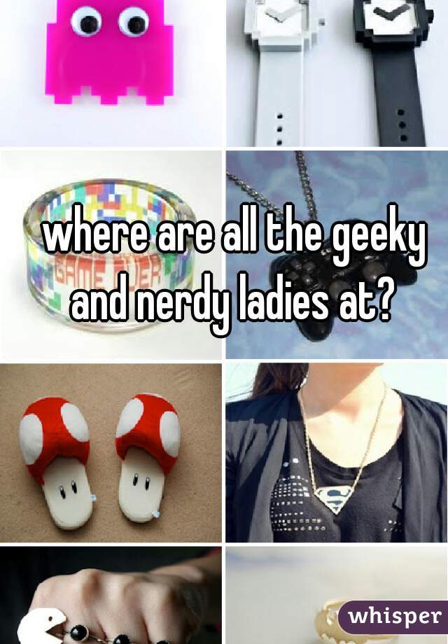 where are all the geeky and nerdy ladies at? 