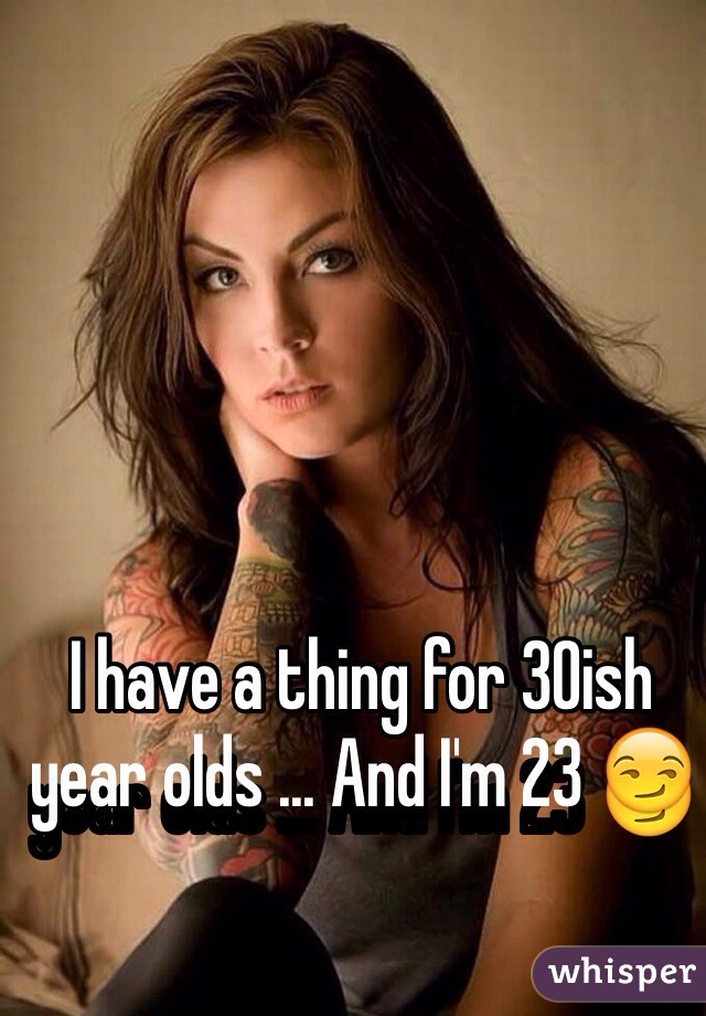 I have a thing for 30ish year olds ... And I'm 23 😏