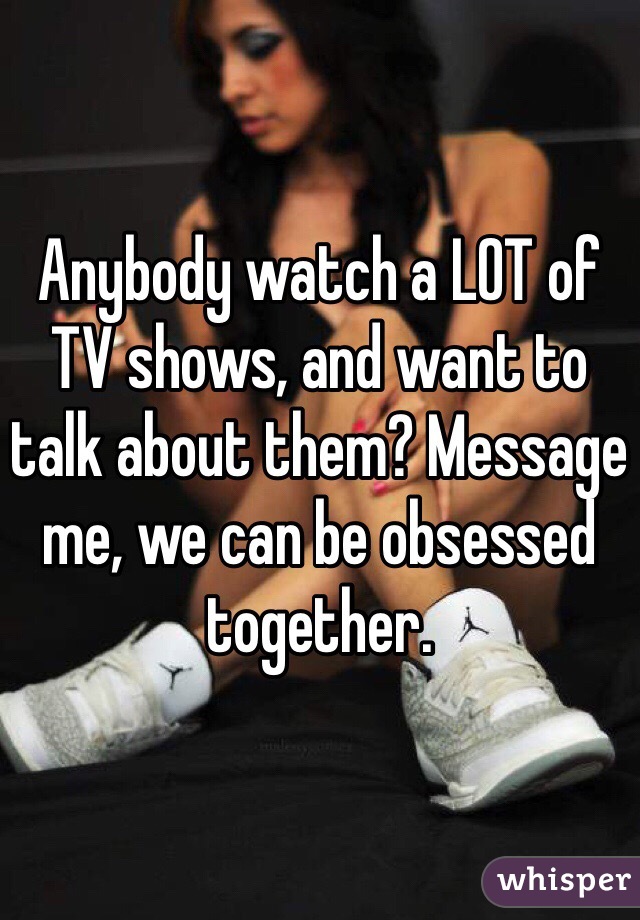 Anybody watch a LOT of TV shows, and want to talk about them? Message me, we can be obsessed together.