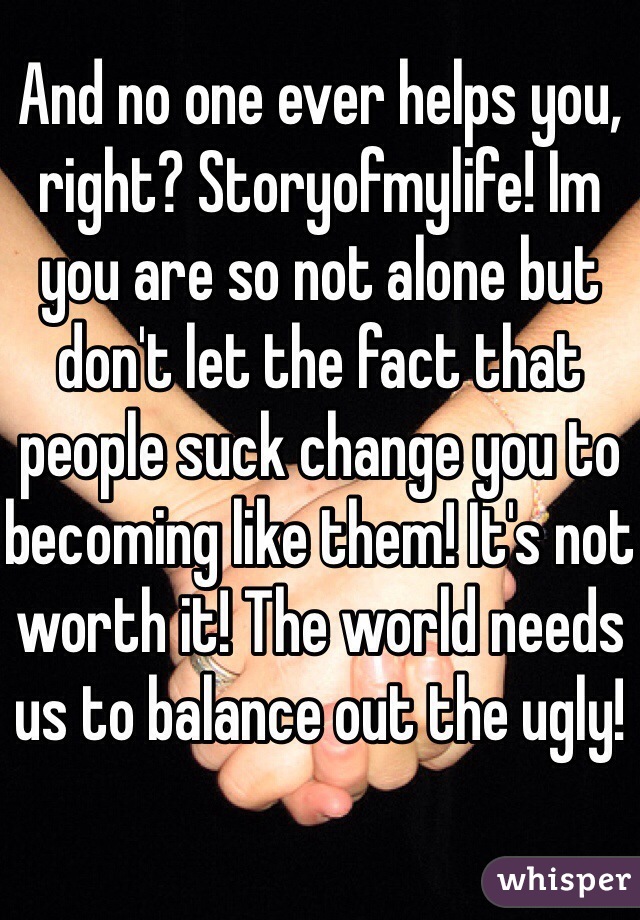And no one ever helps you, right? Storyofmylife! Im you are so not alone but don't let the fact that people suck change you to becoming like them! It's not worth it! The world needs us to balance out the ugly!