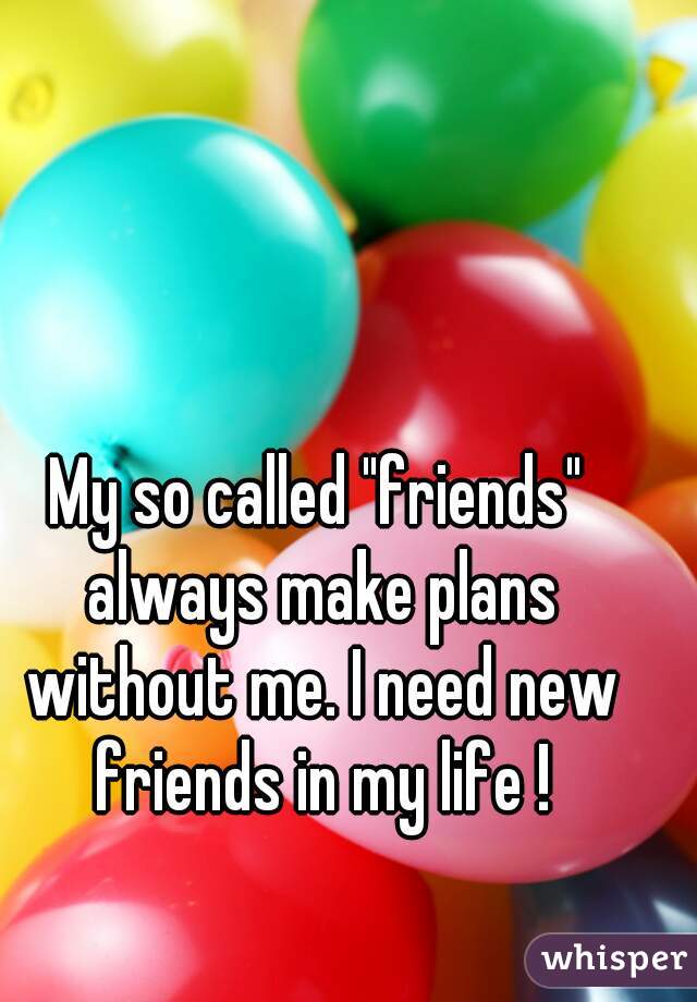 My so called "friends" always make plans without me. I need new friends in my life !
 