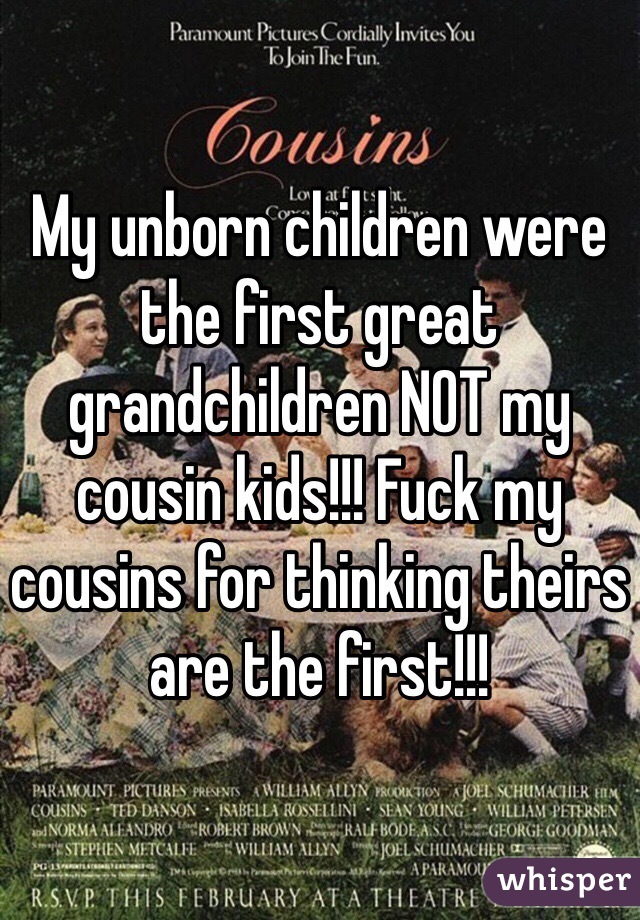 My unborn children were the first great grandchildren NOT my cousin kids!!! Fuck my cousins for thinking theirs are the first!!!