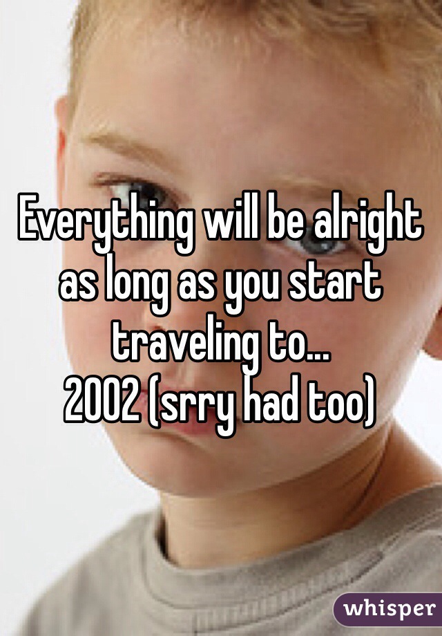 Everything will be alright as long as you start traveling to...
2002 (srry had too)