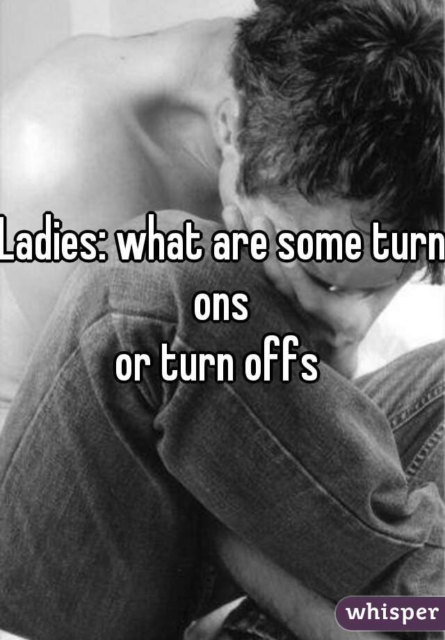 Ladies: what are some turn ons 
or turn offs 