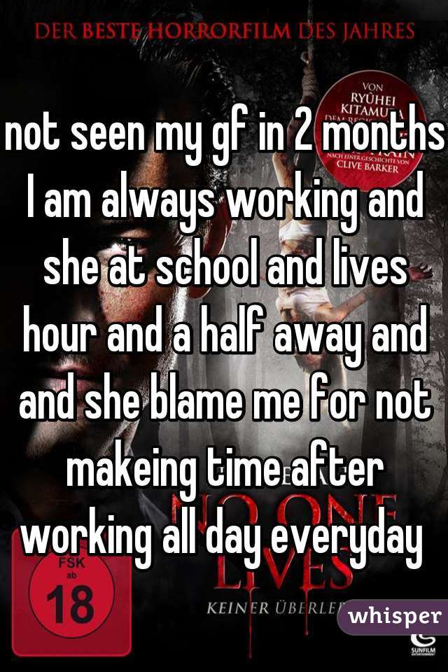 not seen my gf in 2 months I am always working and she at school and lives hour and a half away and and she blame me for not makeing time after working all day everyday 