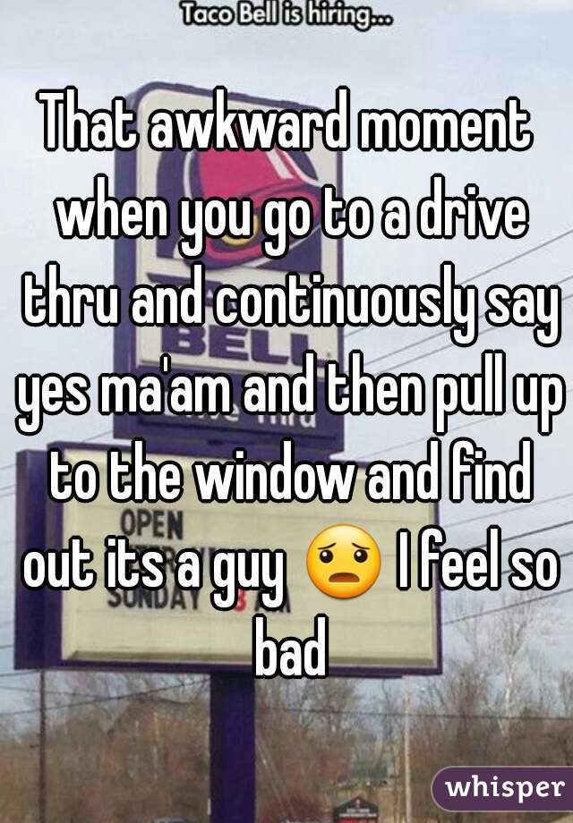 That awkward moment when you go to a drive thru and continuously say yes ma'am and then pull up to the window and find out its a guy 😦 I feel so bad