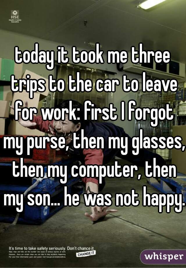 today it took me three trips to the car to leave for work: first I forgot my purse, then my glasses, then my computer, then my son... he was not happy.