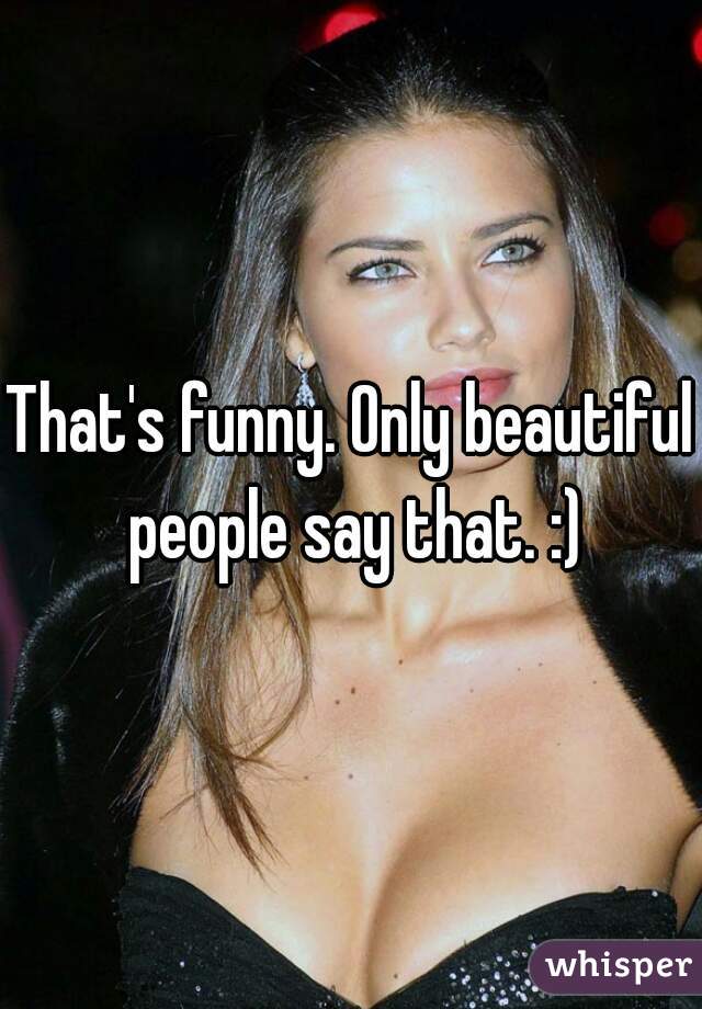 That's funny. Only beautiful people say that. :)