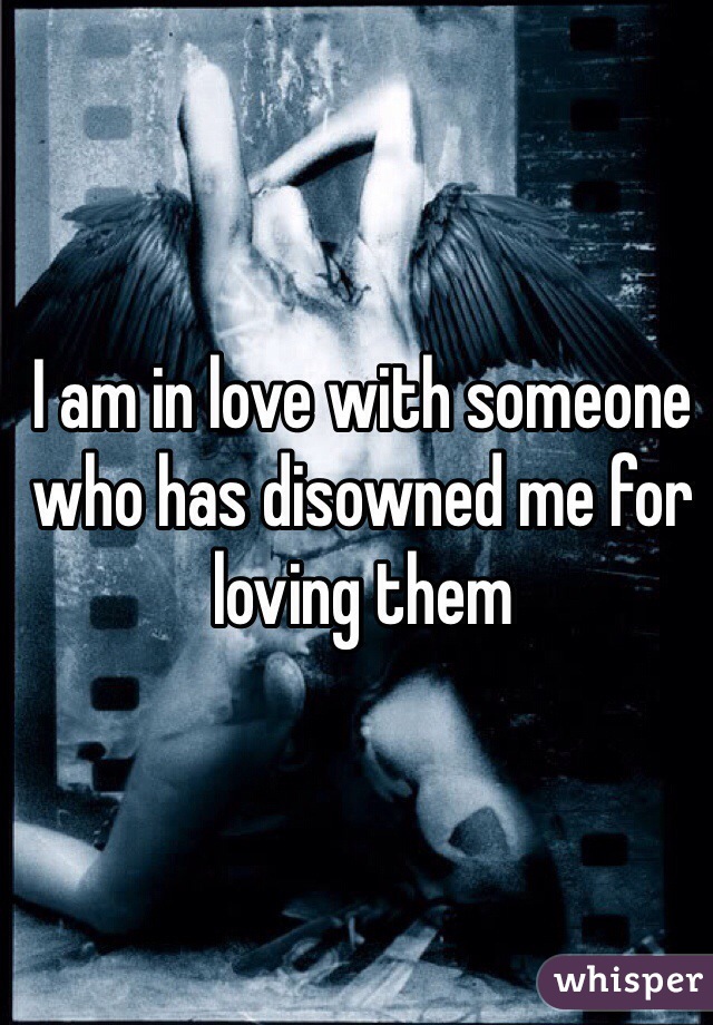 I am in love with someone who has disowned me for loving them
