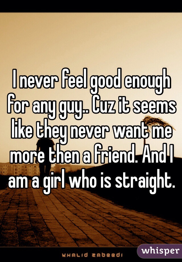I never feel good enough for any guy.. Cuz it seems like they never want me more then a friend. And I am a girl who is straight. 
