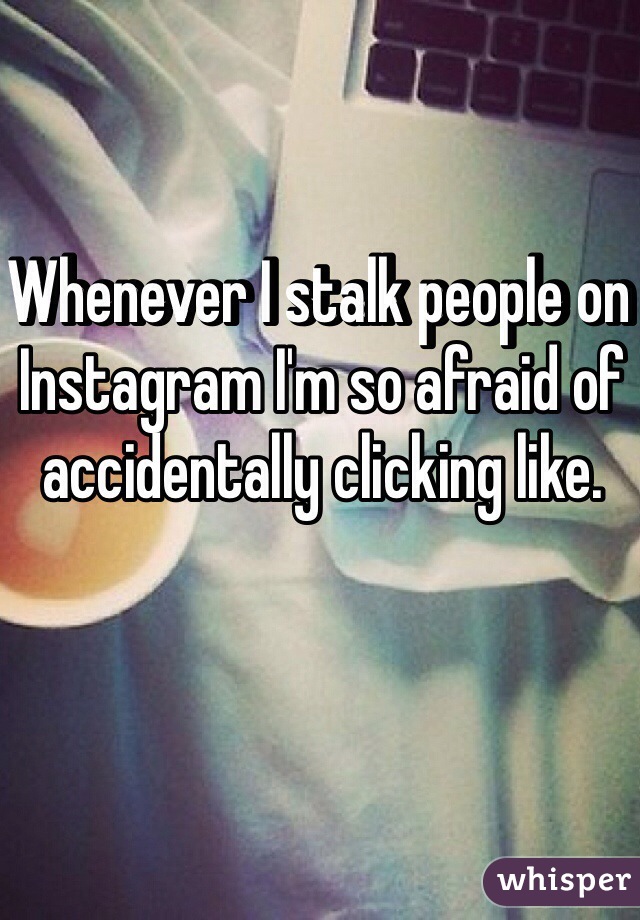 Whenever I stalk people on Instagram I'm so afraid of accidentally clicking like.