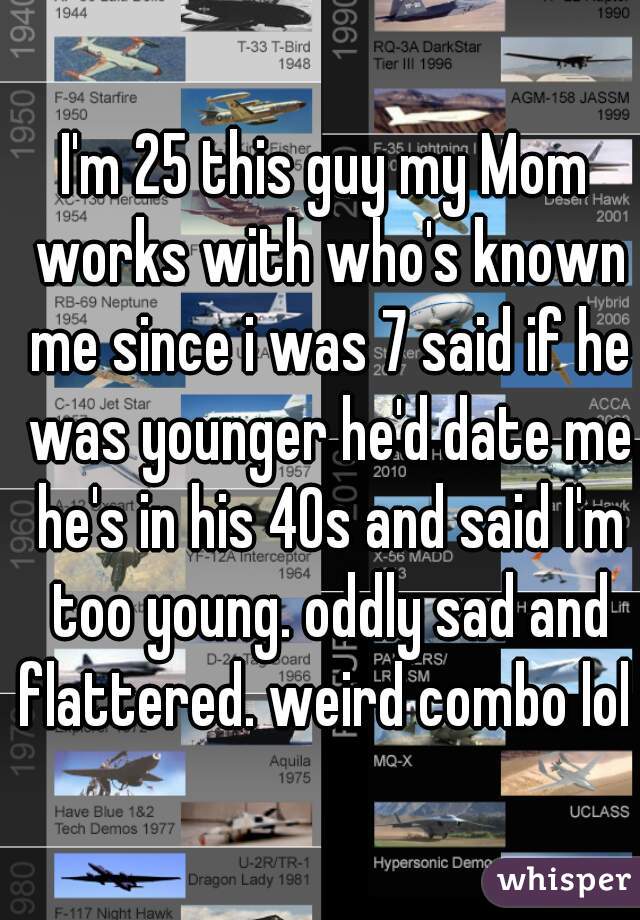 I'm 25 this guy my Mom works with who's known me since i was 7 said if he was younger he'd date me he's in his 40s and said I'm too young. oddly sad and flattered. weird combo lol 