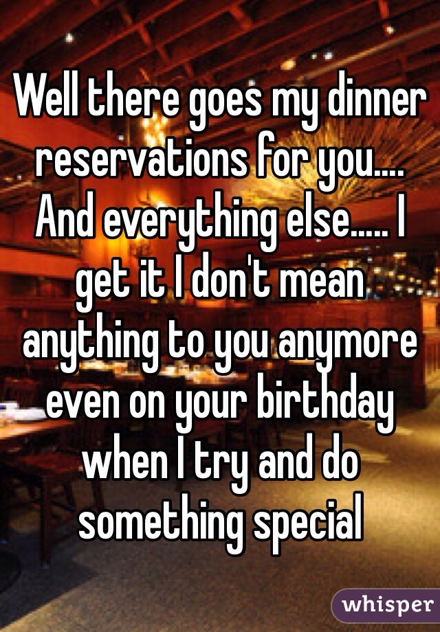 Well there goes my dinner reservations for you.... And everything else..... I get it I don't mean anything to you anymore even on your birthday when I try and do something special