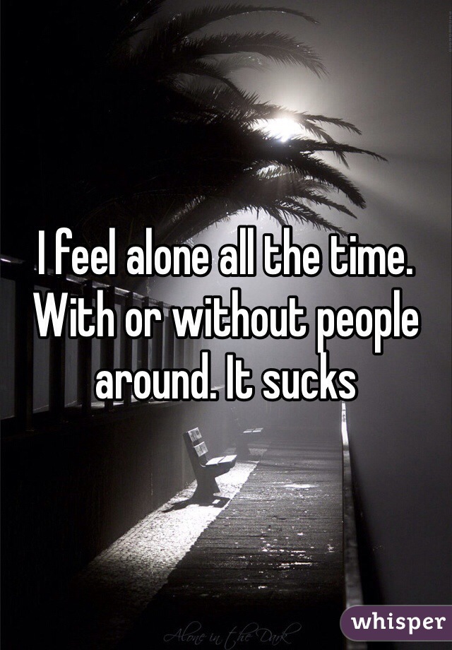 I feel alone all the time. With or without people around. It sucks 