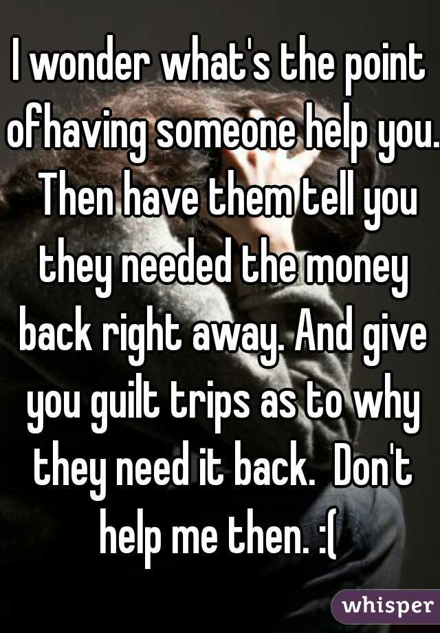 I wonder what's the point ofhaving someone help you.  Then have them tell you they needed the money back right away. And give you guilt trips as to why they need it back.  Don't help me then. :( 