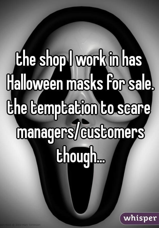 the shop I work in has Halloween masks for sale.
the temptation to scare managers/customers though...