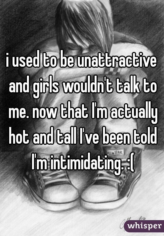 i used to be unattractive and girls wouldn't talk to me. now that I'm actually hot and tall I've been told I'm intimidating. :(