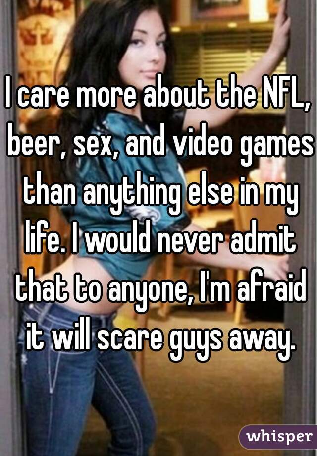 I care more about the NFL, beer, sex, and video games than anything else in my life. I would never admit that to anyone, I'm afraid it will scare guys away.