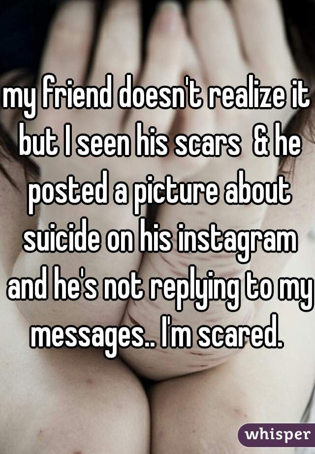 my friend doesn't realize it but I seen his scars  & he posted a picture about suicide on his instagram and he's not replying to my messages.. I'm scared. 