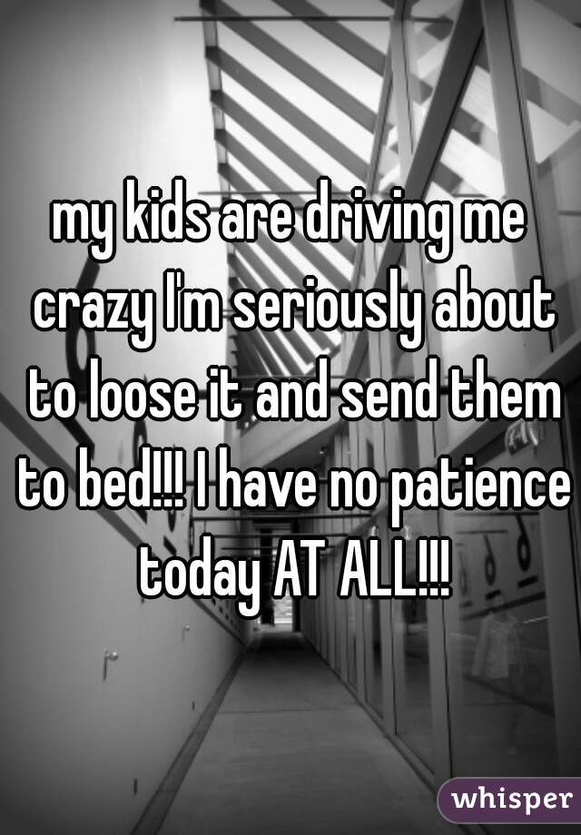 my kids are driving me crazy I'm seriously about to loose it and send them to bed!!! I have no patience today AT ALL!!!