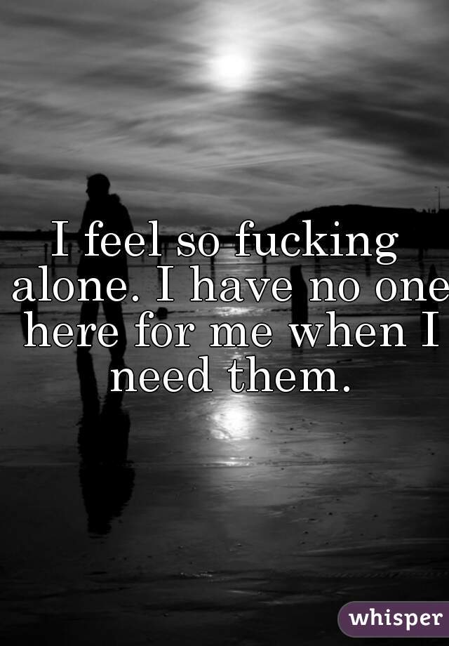I feel so fucking alone. I have no one here for me when I need them.