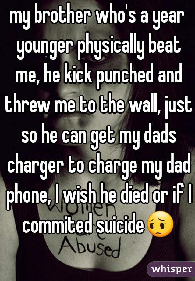 my brother who's a year younger physically beat me, he kick punched and threw me to the wall, just so he can get my dads charger to charge my dad phone, I wish he died or if I commited suicide😔 