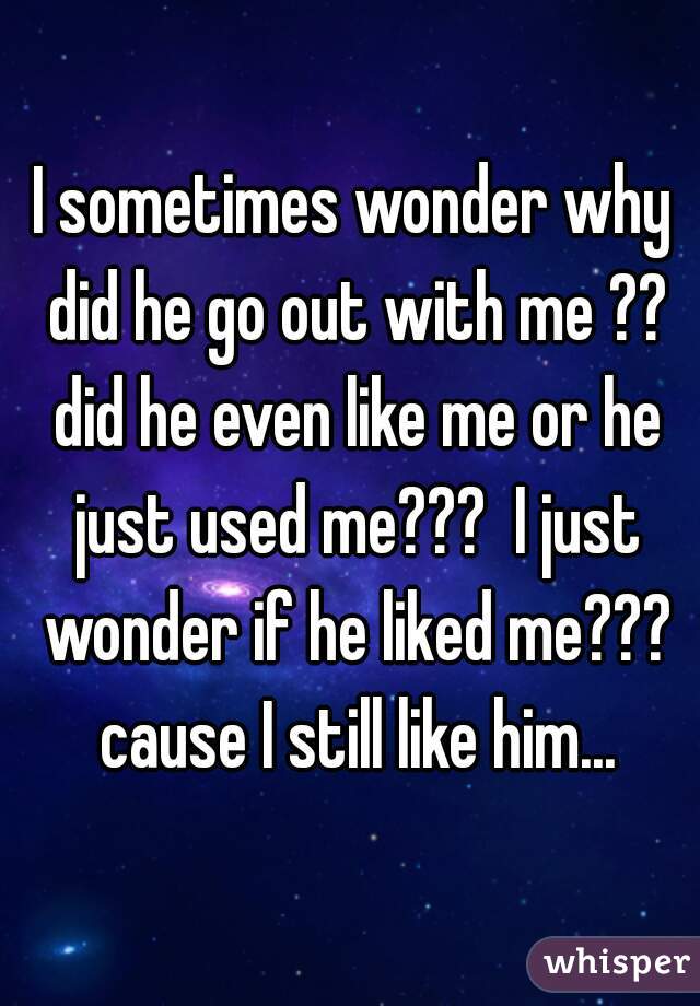 I sometimes wonder why did he go out with me ?? did he even like me or he just used me???  I just wonder if he liked me??? cause I still like him...