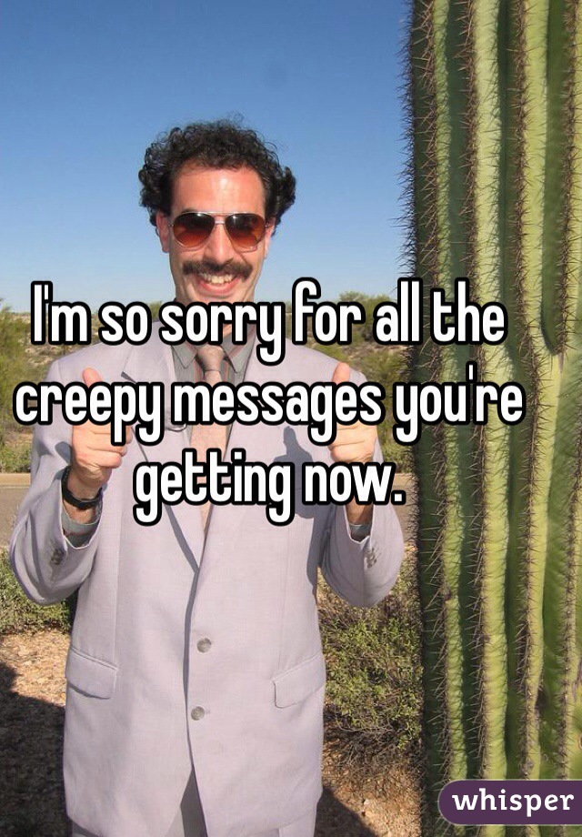 I'm so sorry for all the creepy messages you're getting now.